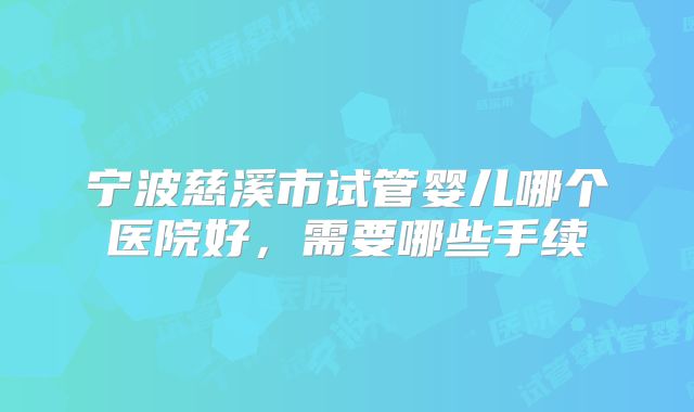 宁波慈溪市试管婴儿哪个医院好，需要哪些手续