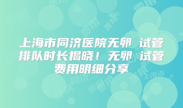 上海市同济医院无卵�试管排队时长揭晓！无卵�试管费用明细分享