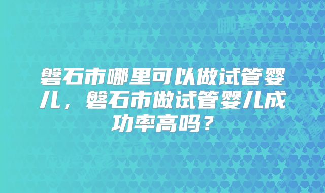 磐石市哪里可以做试管婴儿,磐石市做试管婴儿成功率高吗?