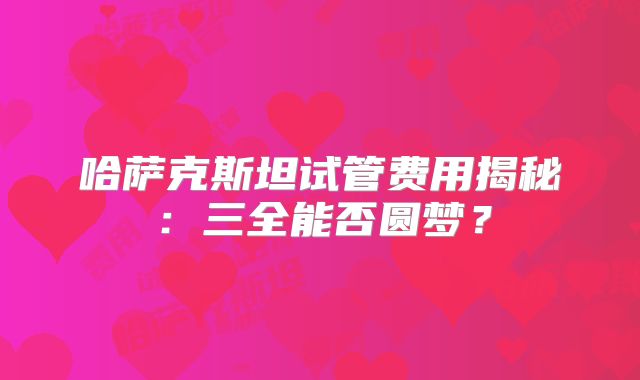 哈萨克斯坦试管费用揭秘:三全能否圆梦?