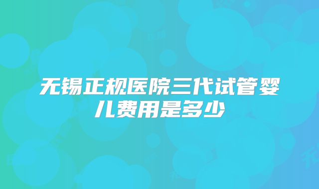 无锡正规医院三代试管婴儿费用是多少
