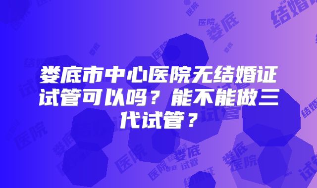 娄底市中心医院无结婚证试管可以吗？能不能做三代试管？