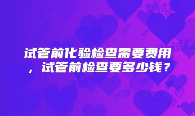 试管前化验检查需要费用，试管前检查要多少钱？