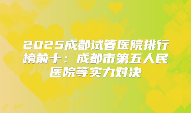 2025成都试管医院排行榜前十：成都市第五人民医院等实力对决