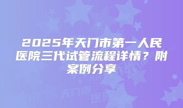 2025年天门市第一人民医院三代试管流程详情？附案例分享