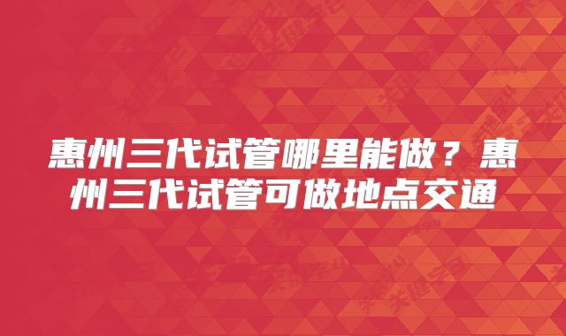惠州三代试管哪里能做？惠州三代试管可做地点交通