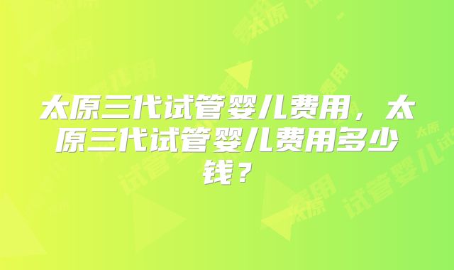 太原三代试管婴儿费用，太原三代试管婴儿费用多少钱？