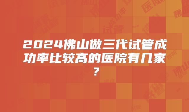 2024佛山做三代试管成功率比较高的医院有几家？