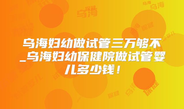 乌海妇幼做试管三万够不_乌海妇幼保健院做试管婴儿多少钱!