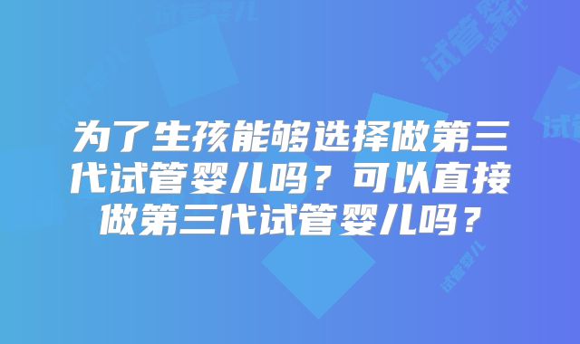 为了生孩能够选择做第三代试管婴儿吗？可以直接做第三代试管婴儿吗？
