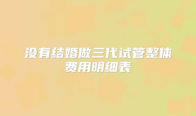 没有结婚做三代试管整体费用明细表