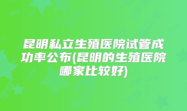 昆明私立生殖医院试管成功率公布(昆明的生殖医院哪家比较好)