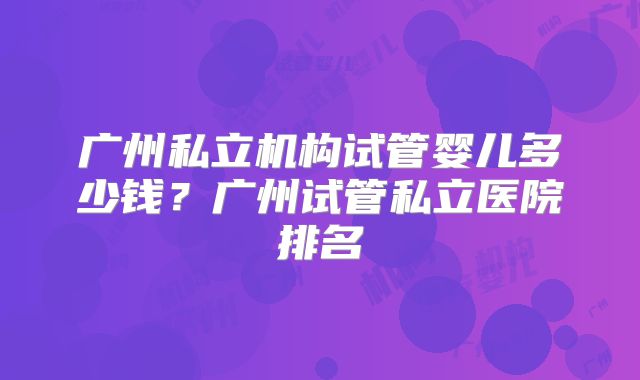 广州私立机构试管婴儿多少钱？广州试管私立医院排名