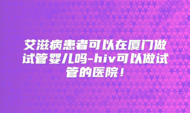 艾滋病患者可以在厦门做试管婴儿吗-hiv可以做试管的医院!