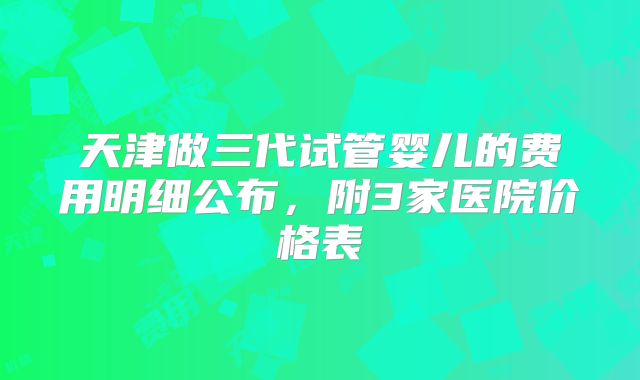 天津做三代试管婴儿的费用明细公布,附3家医院价格表