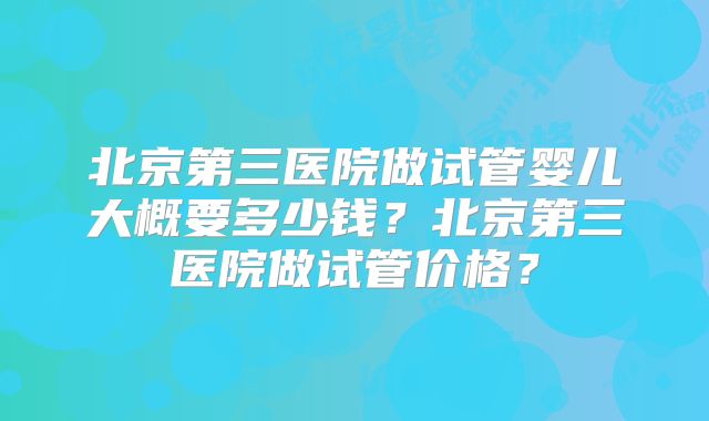 北京第三医院做试管婴儿大概要多少钱?北京第三医院做试管价格?