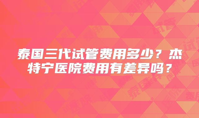 泰国三代试管费用多少？杰特宁医院费用有差异吗？