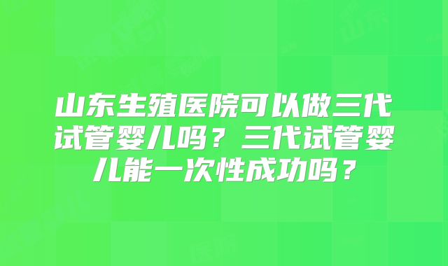山东生殖医院可以做三代试管婴儿吗？三代试管婴儿能一次性成功吗？