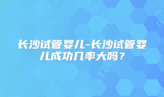 长沙试管婴儿-长沙试管婴儿成功几率大吗?
