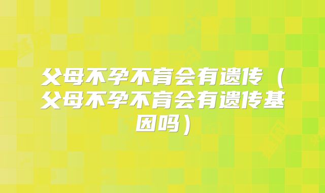 父母不孕不育会有遗传（父母不孕不育会有遗传基因吗）