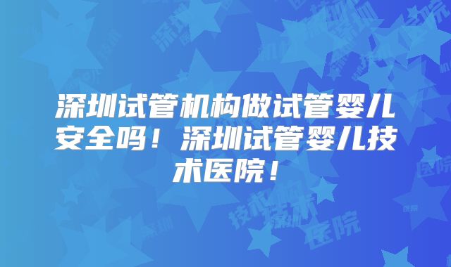 深圳试管机构做试管婴儿安全吗!深圳试管婴儿技术医院!