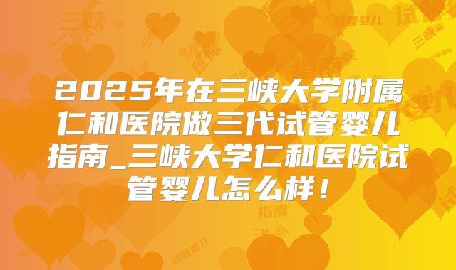 2025年在三峡大学附属仁和医院做三代试管婴儿指南_三峡大学仁和医院试管婴儿怎么样!