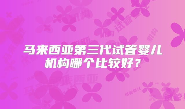 马来西亚第三代试管婴儿机构哪个比较好?
