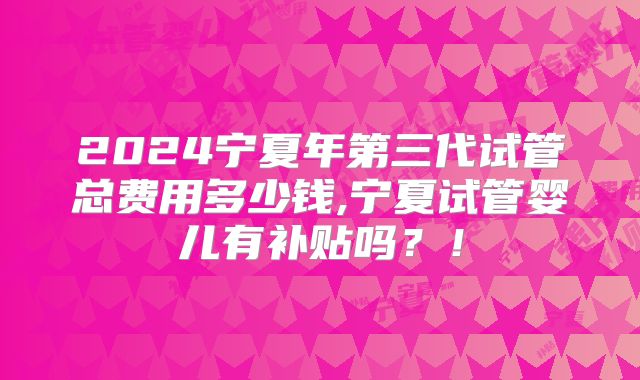 2024宁夏年第三代试管总费用多少钱,宁夏试管婴儿有补贴吗？！