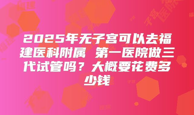 2025年无子宫可以去福建医科附属 第一医院做三代试管吗？大概要花费多少钱