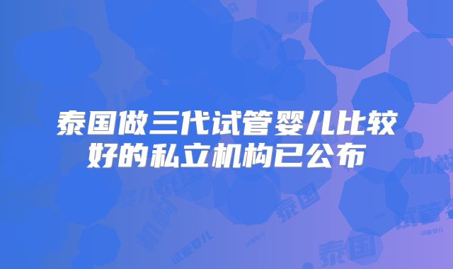 泰国做三代试管婴儿比较好的私立机构已公布