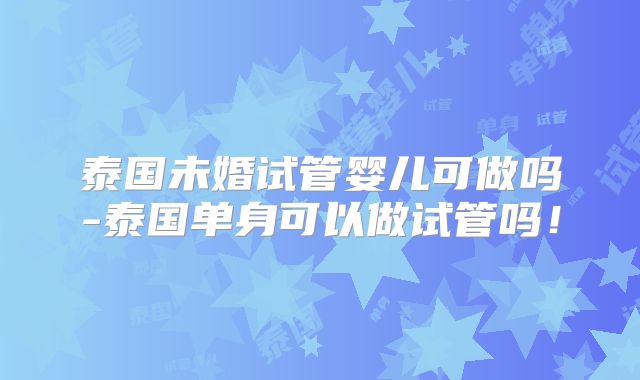 泰国未婚试管婴儿可做吗-泰国单身可以做试管吗！