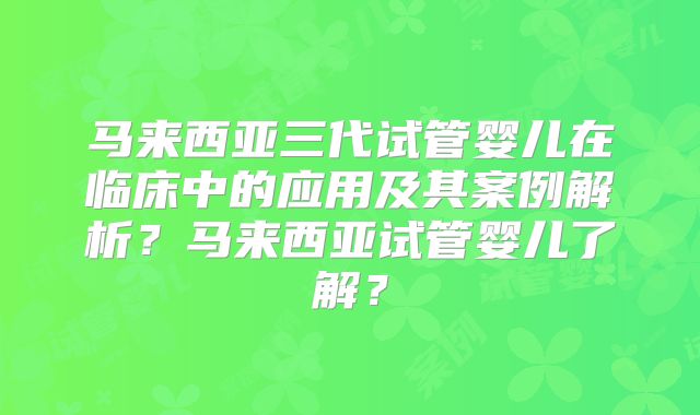 马来西亚三代试管婴儿在临床中的应用及其案例解析？马来西亚试管婴儿了解？