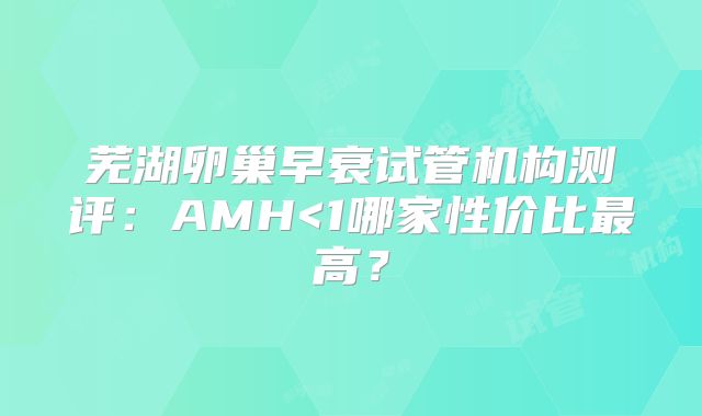 芜湖卵巢早衰试管机构测评：AMH<1哪家性价比最高？