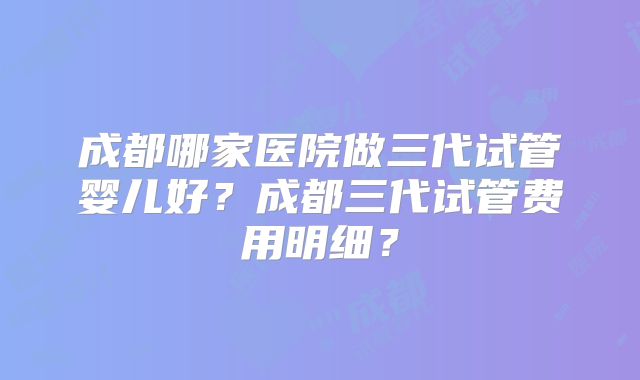 成都哪家医院做三代试管婴儿好？成都三代试管费用明细？
