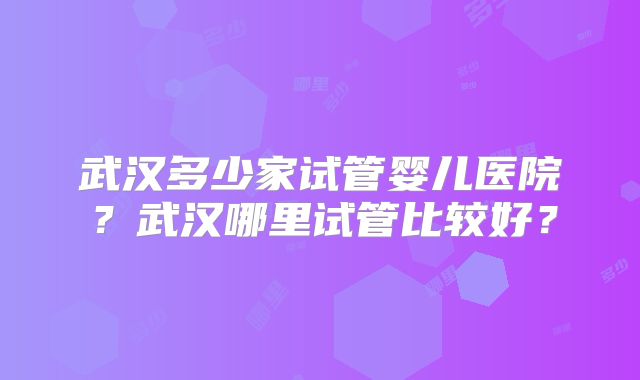 武汉多少家试管婴儿医院?武汉哪里试管比较好?