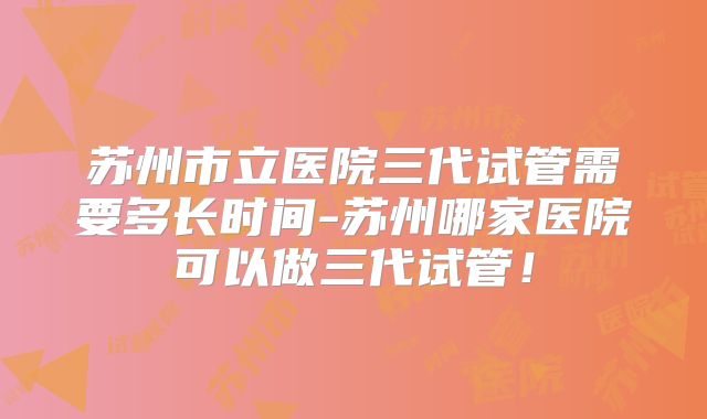 苏州市立医院三代试管需要多长时间-苏州哪家医院可以做三代试管！