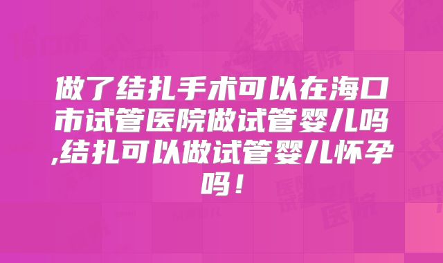 做了结扎手术可以在海口市试管医院做试管婴儿吗,结扎可以做试管婴儿怀孕吗!