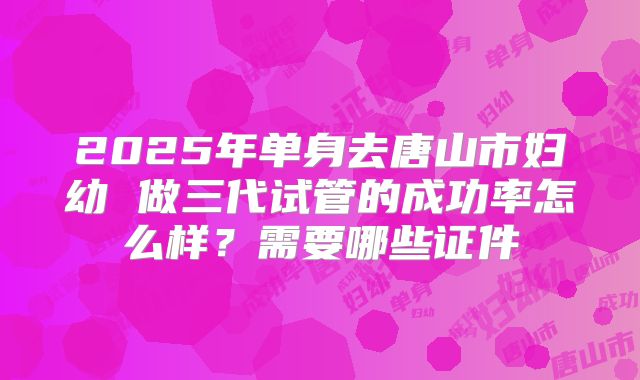 2025年单身去唐山市妇幼 做三代试管的成功率怎么样?需要哪些证件
