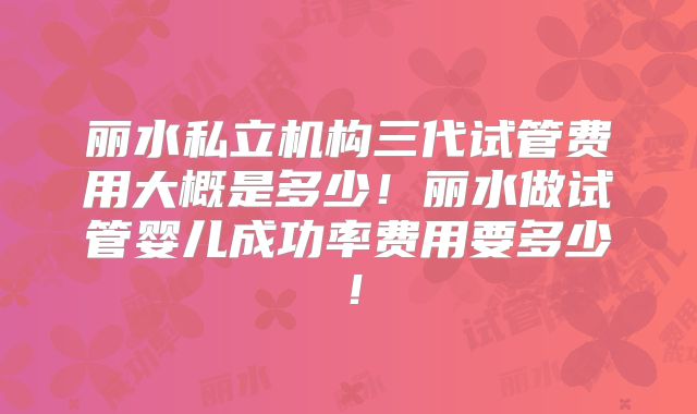 丽水私立机构三代试管费用大概是多少！丽水做试管婴儿成功率费用要多少！
