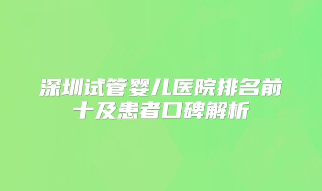 深圳试管婴儿医院排名前十及患者口碑解析