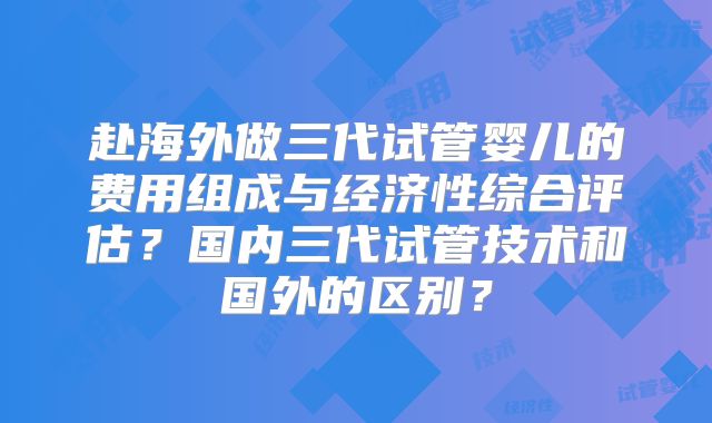 赴海外做三代试管婴儿的费用组成与经济性综合评估？国内三代试管技术和国外的区别？