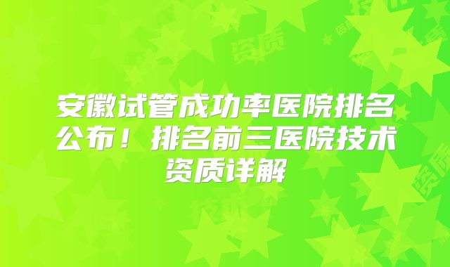 安徽试管成功率医院排名公布！排名前三医院技术资质详解