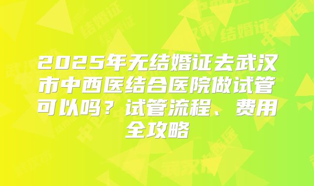 2025年无结婚证去武汉市中西医结合医院做试管可以吗?试管流程、费用全攻略