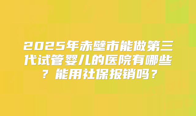 2025年赤壁市能做第三代试管婴儿的医院有哪些？能用社保报销吗？