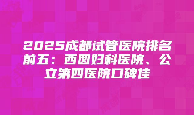 2025成都试管医院排名前五:西囡妇科医院、公立第四医院口碑佳