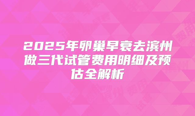 2025年卵巢早衰去滨州做三代试管费用明细及预估全解析