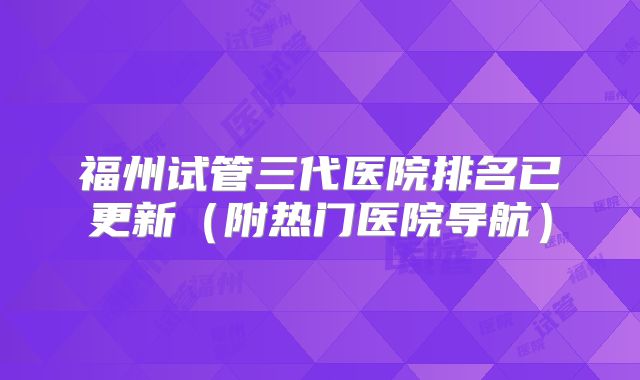 福州试管三代医院排名已更新(附热门医院导航)