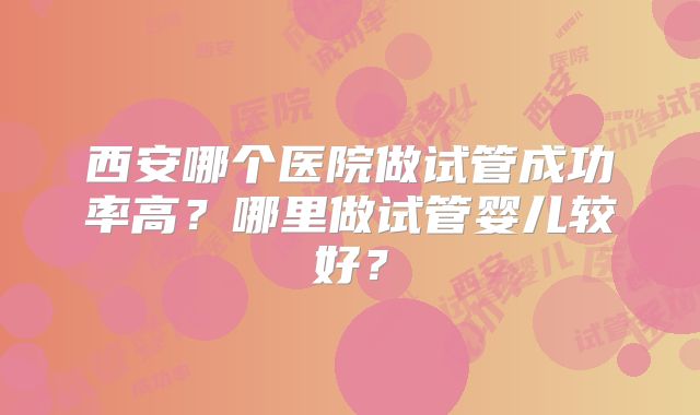西安哪个医院做试管成功率高？哪里做试管婴儿较好？