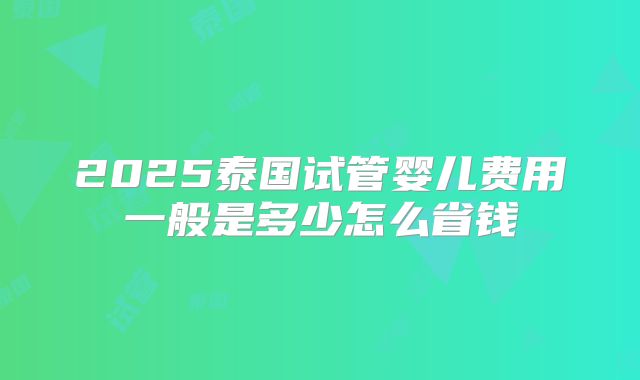 2025泰国试管婴儿费用一般是多少怎么省钱