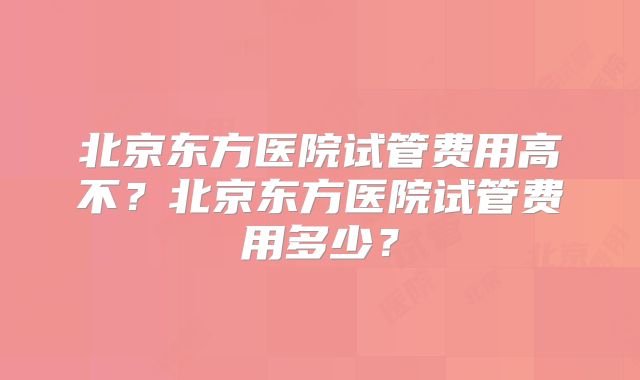 北京东方医院试管费用高不？北京东方医院试管费用多少？